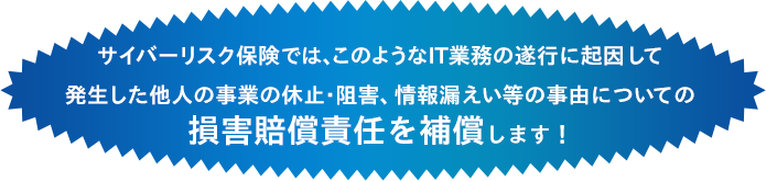 サイバーリスク保険では、このようなIT業務の遂行に起因して発生した他人の事業の休止・阻害、情報漏えい等の事由についての損害賠償責任を補償します!